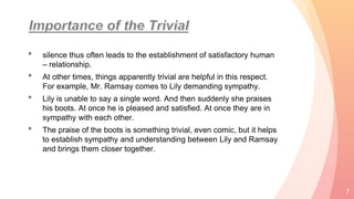 • silence thus often leads to the establishment of satisfactory human
– relationship.
• At other times, things apparently trivial are helpful in this respect.
For example, Mr. Ramsay comes to Lily demanding sympathy.
• Lily is unable to say a single word. And then suddenly she praises
his boots. At once he is pleased and satisfied. At once they are in
sympathy with each other.
• The praise of the boots is something trivial, even comic, but it helps
to establish sympathy and understanding between Lily and Ramsay
and brings them closer together.
7
 