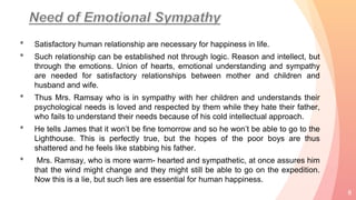 • Satisfactory human relationship are necessary for happiness in life.
• Such relationship can be established not through logic. Reason and intellect, but
through the emotions. Union of hearts, emotional understanding and sympathy
are needed for satisfactory relationships between mother and children and
husband and wife.
• Thus Mrs. Ramsay who is in sympathy with her children and understands their
psychological needs is loved and respected by them while they hate their father,
who fails to understand their needs because of his cold intellectual approach.
• He tells James that it won’t be fine tomorrow and so he won’t be able to go to the
Lighthouse. This is perfectly true, but the hopes of the poor boys are thus
shattered and he feels like stabbing his father.
• Mrs. Ramsay, who is more warm- hearted and sympathetic, at once assures him
that the wind might change and they might still be able to go on the expedition.
Now this is a lie, but such lies are essential for human happiness.
8
 