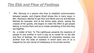 • Mrs. Ramsay is a person who tries to establish communication
between people, and Virginia Woolf shows this in many ways: in
Mrs. Ramsay’s attempt to get Paul and Minta and Lily and Bankes
Married for example, and at the dinner party where, seeing the
unease of her guests, she begins to make the effort to get people
talking, to involve them and so to create something of the time they
are together.
• As a matter of fact, To The Lighthouse presents the reactions of
people to one another in such a way as to create for us the ebb
and flow of feelings, the movements of characters towards one
another from the state of isolation in which each one of us is
trapped by his own sense of inadequacy or his private worries.
9
 