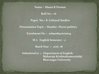 Name :- Mansi R Parmar
Roll No :- 16
Paper No :- 8 Cultural Studies
Presentation Topic :- Hamlet : Power politics
Enrolment No :- 2069108420170024
M A English Semester – 2
Batch Year :- 2016 -18
Submitted to :- Department of English
Maharaja Krishnakumarsinhji
Bhavnagar University
 