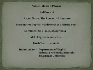 Name :- Mansi R Parmar
Roll No :- 16
Paper No :- 5 The Romantic Literature
Presentation Topic :- Wordsworth as a Nature Poet
Enrolment No :- 2069108420170024
M A English Semester – 2
Batch Year :- 2016 -18
Submitted to :- Department of English
Maharaja Krishnakumarsinhji
Bhavnagar University
 