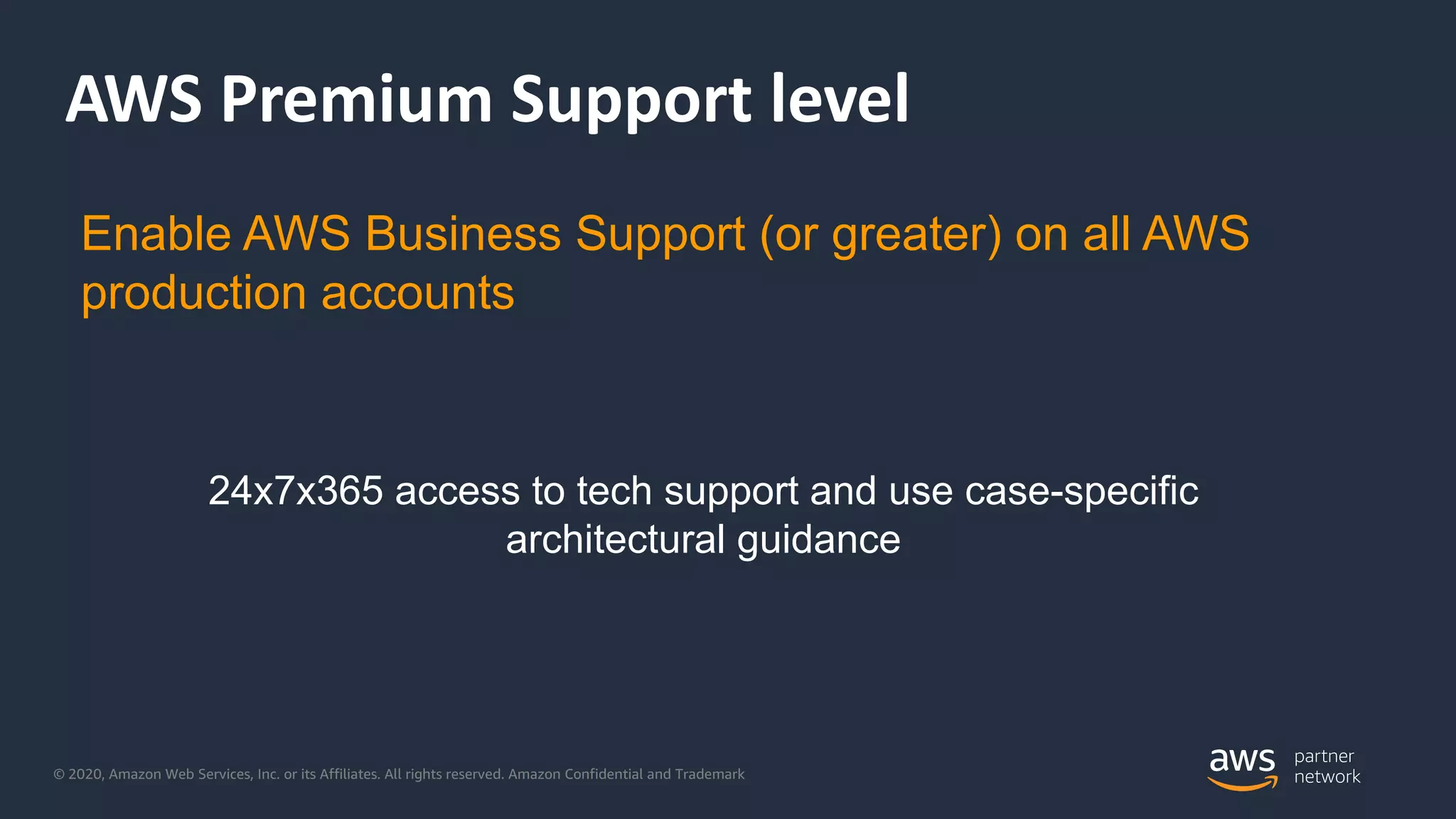 © 2020, Amazon Web Services, Inc. or its Affiliates. All rights reserved. Amazon Confidential and Trademark
AWS Premium Support level
24x7x365 access to tech support and use case-specific
architectural guidance
Enable AWS Business Support (or greater) on all AWS
production accounts
 