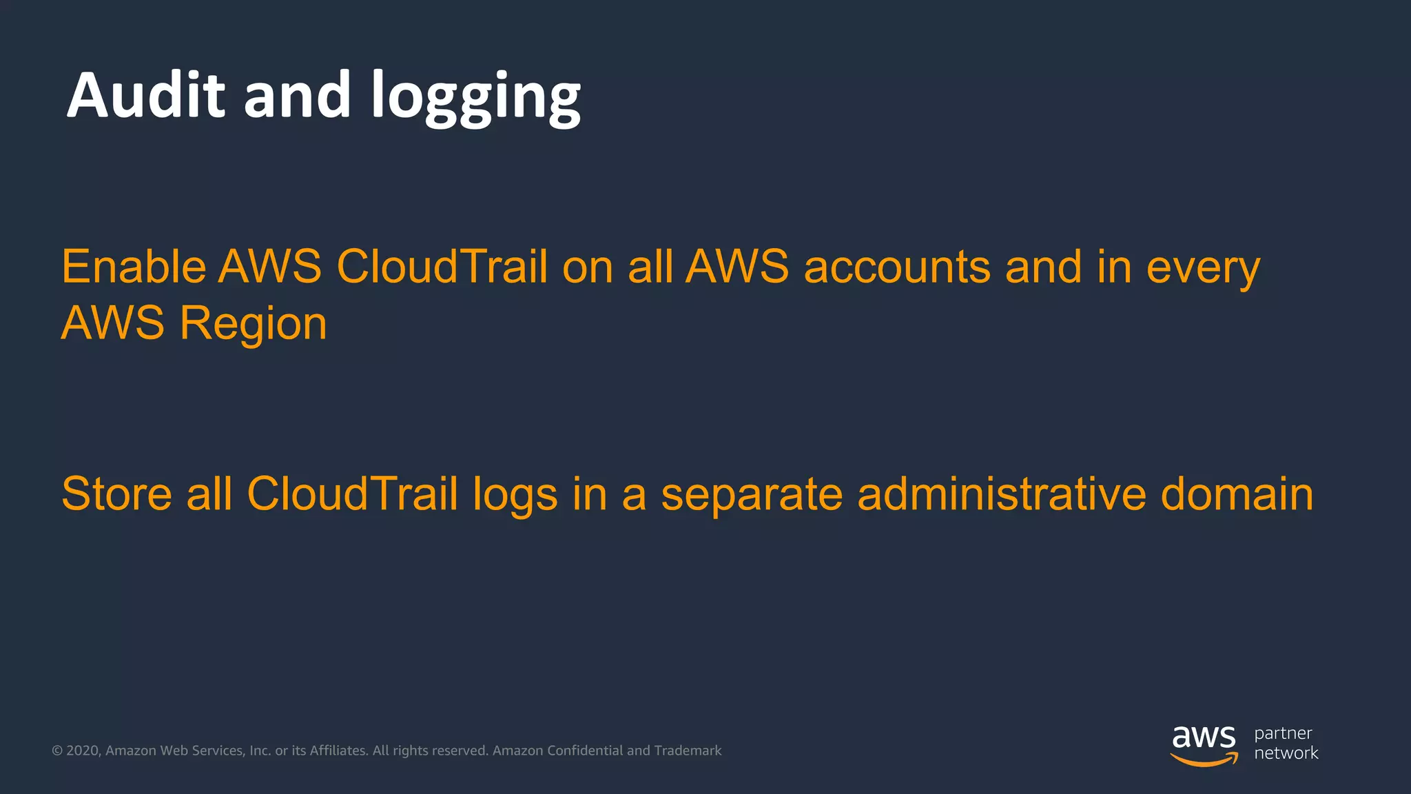 © 2020, Amazon Web Services, Inc. or its Affiliates. All rights reserved. Amazon Confidential and Trademark
Audit and logging
Enable AWS CloudTrail on all AWS accounts and in every
AWS Region
Store all CloudTrail logs in a separate administrative domain
 