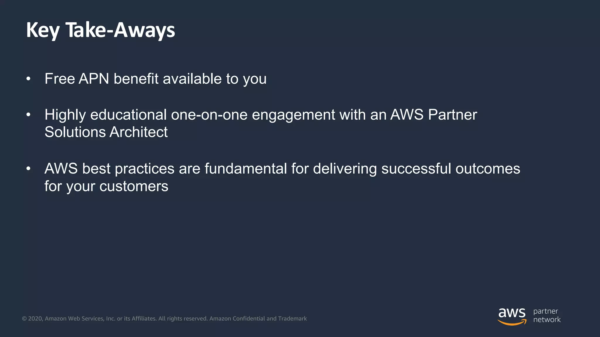© 2020, Amazon Web Services, Inc. or its Affiliates. All rights reserved. Amazon Confidential and Trademark
Key Take-Aways
• Free APN benefit available to you
• Highly educational one-on-one engagement with an AWS Partner
Solutions Architect
• AWS best practices are fundamental for delivering successful outcomes
for your customers
 