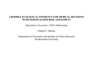 CREDIBLE ECOLOGICAL INFERENCE FOR MEDICAL DECISIONS
WITH PERSONALIZED RISK ASSESSMENT
Quantitative Economics, 2018, forthcoming
Charles F. Manski
Department of Economics and Institute for Policy Research
Northwestern University
 