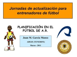 Jornadas de actualización para
    entrenadores de fútbol


    PLANIFICACIÓN EN EL
       FÚTBOL DE A.R.

       Juan M. García Manso
          ADEJE (TENERIFE)
            Marzo - 2011
 