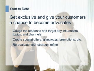 Start to Date

Get exclusive and give your customers
a chance to become advocates
•  Gauge the response and target key influencers,
   topics, and channels
•  Create special offers, giveaways, promotions, etc.
•  Re-evaluate your strategy, refine
 