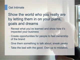Get Intimate

          Show the world who you really are
          by letting them in on your plans,
          goals and dreams
           •  Reveal what you’ve learned and show how it’s
              impacted your business
           •  Create opportunities for people to feel ownership
              of the brand
           •  Give them something to talk about; sneak peeks
           •  Take the bad with the good. Own up to mistakes.


8/25/09   Manifest / Social Engagement
 