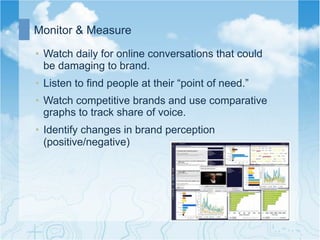 Monitor & Measure

•  Watch daily for online conversations that could
   be damaging to brand.
•  Listen to find people at their “point of need.”
•  Watch competitive brands and use comparative
   graphs to track share of voice.
•  Identify changes in brand perception
   (positive/negative)
 