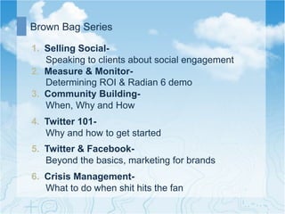Brown Bag Series

1.  Selling Social-
    Speaking to clients about social engagement
2.  Measure & Monitor-
    Determining ROI & Radian 6 demo
3.  Community Building-
    When, Why and How
4.  Twitter 101-
    Why and how to get started
5.  Twitter & Facebook-
    Beyond the basics, marketing for brands
6.  Crisis Management-
    What to do when shit hits the fan
 
