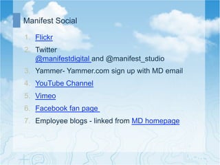 Manifest Social

1.  Flickr
2.  Twitter
    @manifestdigital and @manifest_studio
3.  Yammer- Yammer.com sign up with MD email
4.  YouTube Channel
5.  Vimeo
6.  Facebook fan page
7.  Employee blogs - linked from MD homepage
 