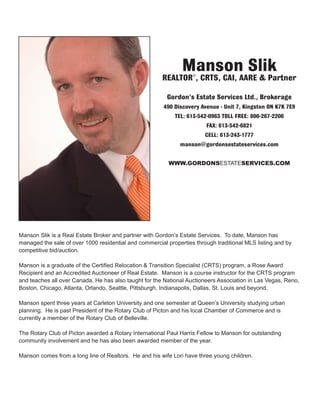 Manson Slik is a Real Estate Broker and partner with Gordon’s Estate Services. To date, Manson has
managed the sale of over 1000 residential and commercial properties through traditional MLS listing and by
competitive bid/auction.
Manson is a graduate of the Certified Relocation & Transition Specialist (CRTS) program, a Rose Award
Recipient and an Accredited Auctioneer of Real Estate. Manson is a course instructor for the CRTS program
and teaches all over Canada. He has also taught for the National Auctioneers Association in Las Vegas, Reno,
Boston, Chicago, Atlanta, Orlando, Seattle, Pittsburgh, Indianapolis, Dallas, St. Louis and beyond.
Manson spent three years at Carleton University and one semester at Queen’s University studying urban
planning. He is past President of the Rotary Club of Picton and his local Chamber of Commerce and is
currently a member of the Rotary Club of Belleville.
The Rotary Club of Picton awarded a Rotary International Paul Harris Fellow to Manson for outstanding
community involvement and he has also been awarded member of the year.
Manson comes from a long line of Realtors. He and his wife Lori have three young children.
Manson Slik
REALTOR®, CRTS, CAI, AARE & Partner
Gordon’s Estate Services Ltd., Brokerage
490 Discovery Avenue - Unit 7, Kingston ON K7K 7E9
TEL: 613-542-0963 TOLL FREE: 800-267-2206
FAX: 613-542-6821
CELL: 613-243-1777
manson@gordonsestateservices.com
WWW.GORDONSESTATESERVICES.COM
 