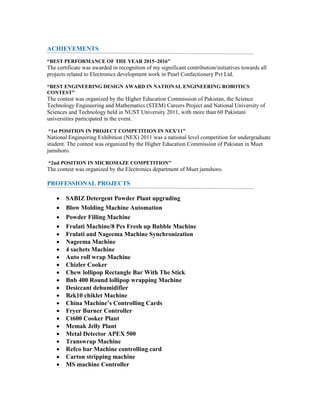 ACHIEVEMENTS
“BEST PERFORMANCE OF THE YEAR 2015~2016”
The certificate was awarded in recognition of my significant contribution/initiatives towards all
projects related to Electronics development work in Pearl Confectionery Pvt Ltd.
“BEST ENGINEERING DESIGN AWARD IN NATIONAL ENGINEERING ROBOTICS
CONTEST”
The contest was organized by the Higher Education Commission of Pakistan, the Science
Technology Engineering and Mathematics (STEM) Careers Project and National University of
Sciences and Technology held in NUST University 2011, with more than 60 Pakistani
universities participated in the event.
“1st POSITION IN PROJECT COMPETITION IN NEX'11”
National Engineering Exhibition (NEX) 2011 was a national level competition for undergraduate
student. The contest was organized by the Higher Education Commission of Pakistan in Muet
jamshoro.
“2nd POSITION IN MICROMAZE COMPETITION”
The contest was organized by the Electronics department of Muet jamshoro.
PROFESSIONAL PROJECTS
• SABIZ Detergent Powder Plant upgrading
• Blow Molding Machine Automation
• Powder Filling Machine
• Frulati Machine/8 Pcs Fresh up Bubble Machine
• Frulati and Nageema Machine Synchronization
• Nageema Machine
• 4 sachets Machine
• Auto roll wrap Machine
• Chizler Cooker
• Chew lollipop Rectangle Bar With The Stick
• Bnb 400 Round lollipop wrapping Machine
• Desiccant dehumidifier
• Bzk10 chiklet Machine
• China Machine’s Controlling Cards
• Fryer Burner Controller
• Ct600 Cooker Plant
• Memak Jelly Plant
• Metal Detector APEX 500
• Transwrap Machine
• Refco bar Machine controlling card
• Carton stripping machine
• MS machine Controller
 
