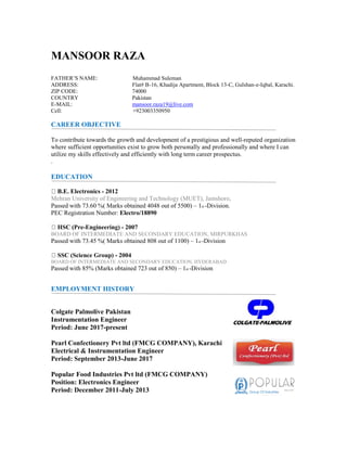 MANSOOR RAZA
FATHER’S NAME: Muhammad Suleman
ADDRESS: Flat# B-16, Khadija Apartment, Block 13-C, Gulshan-e-Iqbal, Karachi.
ZIP CODE: 74000
COUNTRY Pakistan
E-MAIL: mansoor.raza19@live.com
Cell: +923003350950
CAREER OBJECTIVE
To contribute towards the growth and development of a prestigious and well-reputed organization
where sufficient opportunities exist to grow both personally and professionally and where I can
utilize my skills effectively and efficiently with long term career prospectus.
.
EDUCATION
B.E. Electronics - 2012
Mehran University of Engineering and Technology (MUET), Jamshoro,
Passed with 73.60 %( Marks obtained 4048 out of 5500) – 1st -Division.
PEC Registration Number: Electro/18890
HSC (Pre-Engineering) - 2007
BOARD OF INTERMEDIATE AND SECONDARY EDUCATION, MIRPURKHAS
Passed with 73.45 %( Marks obtained 808 out of 1100) – 1st -Division
SSC (Science Group) - 2004
BOARD OF INTERMEDIATE AND SECONDARY EDUCATION, HYDERABAD
Passed with 85% (Marks obtained 723 out of 850) – 1st -Division
EMPLOYMENT HISTORY
Colgate Palmolive Pakistan
Instrumentation Engineer
Period: June 2017-present
Pearl Confectionery Pvt ltd (FMCG COMPANY), Karachi
Electrical & Instrumentation Engineer
Period: September 2013-June 2017
Popular Food Industries Pvt ltd (FMCG COMPANY)
Position: Electronics Engineer
Period: December 2011-July 2013
 