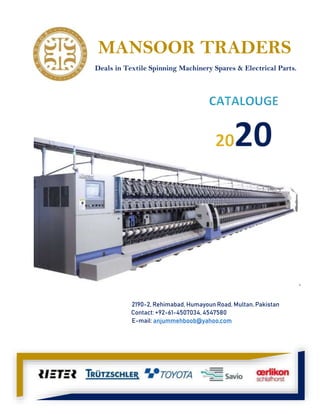 `
2190-2, Rehimabad, Humayoun Road, Multan, Pakistan
Contact: +92-61-4507034, 4547580
E-mail: anjummehboob@yahoo.com
MANSOOR TRADERS
Deals in Textile Spinning Machinery Spares & Electrical Parts.
 