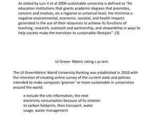 UI Green- Metric rating s ys tem
As stated by Luis V et al 2006 sustainable university is defined as ‘‘An
education institutions that grants academic degrees that promotes,
concern and involves, on a regional or universal level, the minimize a
negative environmental, economic, societal, and health impacts
generated in the use of their resources to achieve its functions of
teaching, research, outreach and partnership, and stewardship in ways to
help society make the transition to sustainable lifestyles". [3]
The UI GreenMetric World University Ranking was established in 2010 with
the intention of creating online survey of the current state and policies
intended to make campuses ‘greener’ or more sustainable in universities
around the world.
e include the site information, the next
electricity consumption because of its relation
to carbon footprint, then transport, water
usage, waste management
 