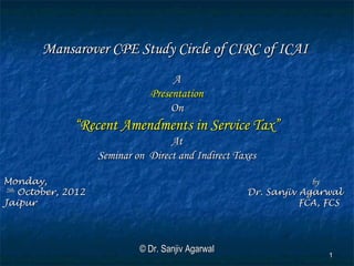 Mansarover CPE Study Circle of CIRC of ICAI
                                      A
                                 Presentation
                                      On
                “Recent Amendments in Service Tax”
                                      At
                      Seminar on Direct and Indirect Taxes

Monday,                                                             by
 29th
      October, 2012                                    Dr. Sanjiv Agarwal
Jaipur                                                            FCA, FCS




                               © Dr. Sanjiv Agarwal
                                                                       1
 