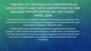 “THE PATH OF TECHNOLOGY INTEGRATION IN
EDUCATION IS LINED WITH DISRUPTIONS ON ONE
SIDE AND OPPORTUNITIES ON THE OTHER.”
(FANG, 2009)
As educators we are challenged to facilitate the learning of our students to be
that of the 21st Century. Encouraging and engaging them along the way for what
may or may not already lie ahead for them.
While integrating technology has boundless opportunities for positive
outcomes, there can also be opportunities for possible failures in the classroom.
This mini-presentation is to serve as a beginning guide to identify possible pros
and cons of integrating this ever-evolving, cutting technology within your
classroom.
 