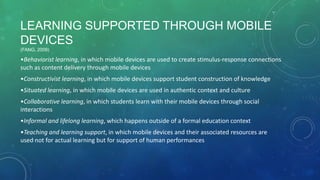 LEARNING SUPPORTED THROUGH MOBILE
DEVICES
(FANG, 2009)
•Behaviorist learning, in which mobile devices are used to create stimulus-response connections
such as content delivery through mobile devices
•Constructivist learning, in which mobile devices support student construction of knowledge
•Situated learning, in which mobile devices are used in authentic context and culture
•Collaborative learning, in which students learn with their mobile devices through social
interactions
•Informal and lifelong learning, which happens outside of a formal education context
•Teaching and learning support, in which mobile devices and their associated resources are
used not for actual learning but for support of human performances
 