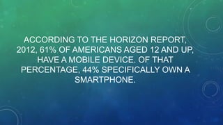 ACCORDING TO THE HORIZON REPORT,
2012, 61% OF AMERICANS AGED 12 AND UP,
HAVE A MOBILE DEVICE. OF THAT
PERCENTAGE, 44% SPECIFICALLY OWN A
SMARTPHONE.
 