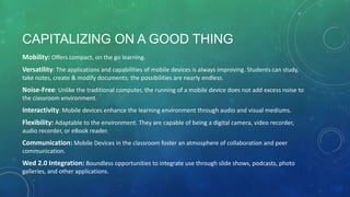 CAPITALIZING ON A GOOD THING
Mobility: Offers compact, on the go learning.
Versatility: The applications and capabilities of mobile devices is always improving. Students can study,
take notes, create & modify documents; the possibilities are nearly endless.
Noise-Free: Unlike the traditional computer, the running of a mobile device does not add excess noise to
the classroom environment.
Interactivity: Mobile devices enhance the learning environment through audio and visual mediums.
Flexibility: Adaptable to the environment. They are capable of being a digital camera, video recorder,
audio recorder, or eBook reader.
Communication: Mobile Devices in the classroom foster an atmosphere of collaboration and peer
communication.
Wed 2.0 Integration: Boundless opportunities to integrate use through slide shows, podcasts, photo
galleries, and other applications.
 