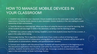 HOW TO MANAGE MOBILE DEVICES IN
YOUR CLASSROOM!
• 1. Establish new norms for your classroom. Ensure students are on the same page as you, with your
expectations of having mobile devices in your classroom. Involve students in the rule making to create
ownership of their environment.
• 2. Treat the device as a learning tool. When your focus of using the device is as a tool for learning, that
of the students will also begin to shift in the classroom, as being a tool for learning as well.
• 3. TESTING! Use a phone cubby for testing. Establish a norm that students know that if it has a screen, it
goes in the cubby while testing.
• 4. Encourage sharing. This is regardless of grade level. If you create a culture of sharing in your
classroom, an environment of collaboration among peers will be fostered. Students will be more apt to
include peers in conversations, debates, and question/answer sessions.
• 5. Connect your students with Educational Apps! Students will require guidance in the beginning as to
the educational applications that should be used within the classroom. For specific lessons and
activities, students should be aware of the proper app. Encourage students to download educational
apps in class and outside, to foster technology fluency.
 