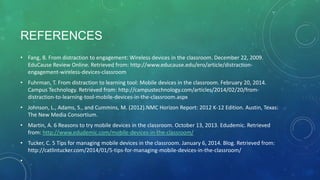 REFERENCES
• Fang, B. From distraction to engagement: Wireless devices in the classroom. December 22, 2009.
EduCause Review Online. Retrieved from: http://www.educause.edu/ero/article/distraction-
engagement-wireless-devices-classroom
• Fuhrman, T. From distraction to learning tool: Mobile devices in the classroom. February 20, 2014.
Campus Technology. Retrieved from: http://campustechnology.com/articles/2014/02/20/from-
distraction-to-learning-tool-mobile-devices-in-the-classroom.aspx
• Johnson, L., Adams, S., and Cummins, M. (2012).NMC Horizon Report: 2012 K-12 Edition. Austin, Texas:
The New Media Consortium.
• Martin, A. 6 Reasons to try mobile devices in the classroom. October 13, 2013. Edudemic. Retrieved
from: http://www.edudemic.com/mobile-devices-in-the-classroom/
• Tucker, C. 5 Tips for managing mobile devices in the classroom. January 6, 2014. Blog. Retrieved from:
http://catlintucker.com/2014/01/5-tips-for-managing-mobile-devices-in-the-classroom/
•
 