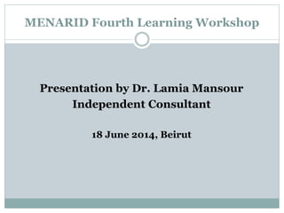 MENARID Fourth Learning Workshop
Presentation by Dr. Lamia Mansour
Independent Consultant
18 June 2014, Beirut
 