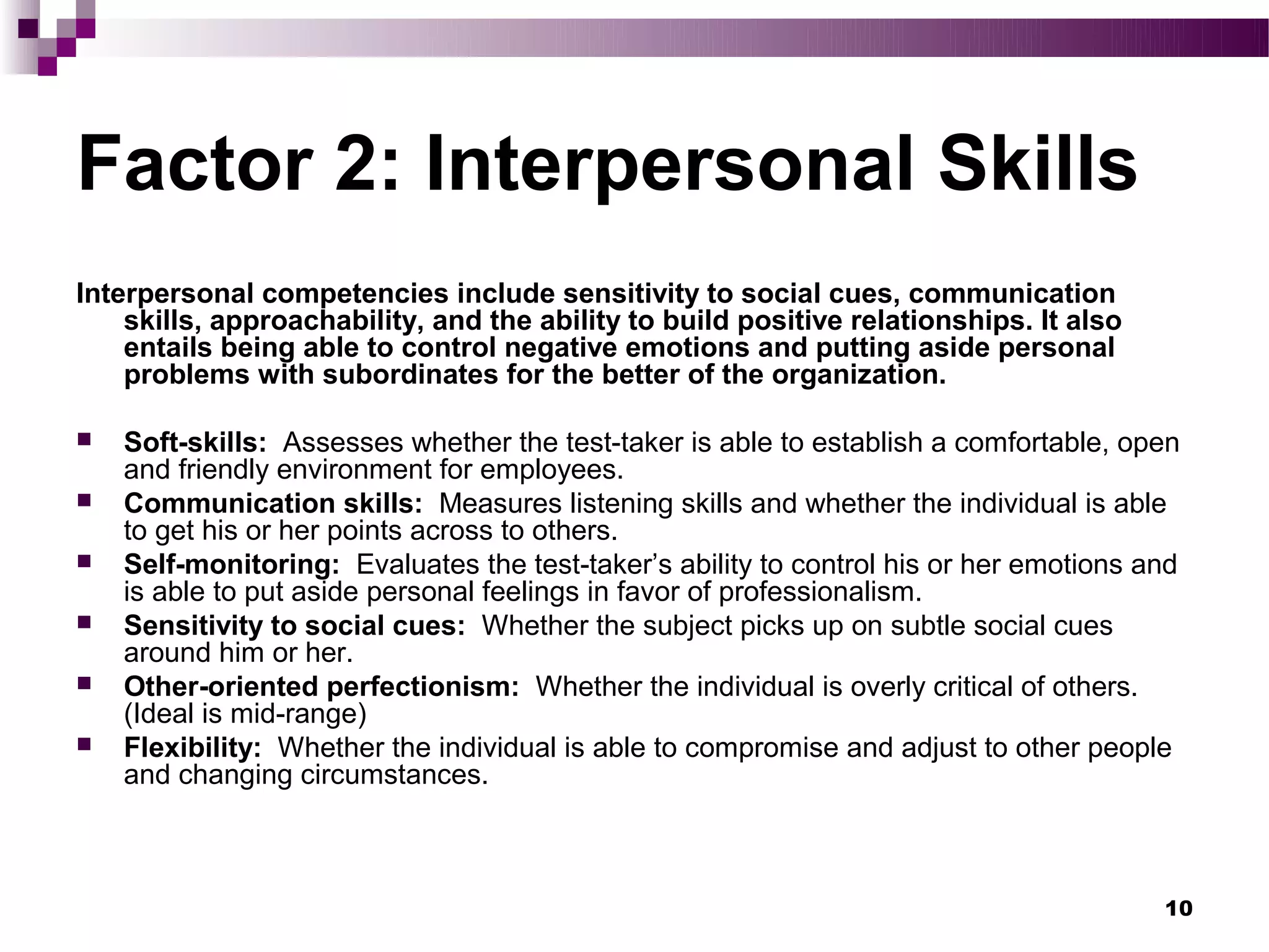 Factor 2: Interpersonal Skills
Interpersonal competencies include sensitivity to social cues, communication
    skills, approachability, and the ability to build positive relationships. It also
    entails being able to control negative emotions and putting aside personal
    problems with subordinates for the better of the organization.

   Soft-skills: Assesses whether the test-taker is able to establish a comfortable, open
    and friendly environment for employees.
   Communication skills: Measures listening skills and whether the individual is able
    to get his or her points across to others.
   Self-monitoring: Evaluates the test-taker’s ability to control his or her emotions and
    is able to put aside personal feelings in favor of professionalism.
   Sensitivity to social cues: Whether the subject picks up on subtle social cues
    around him or her.
   Other-oriented perfectionism: Whether the individual is overly critical of others.
    (Ideal is mid-range)
   Flexibility: Whether the individual is able to compromise and adjust to other people
    and changing circumstances.



                                                                                        10
 