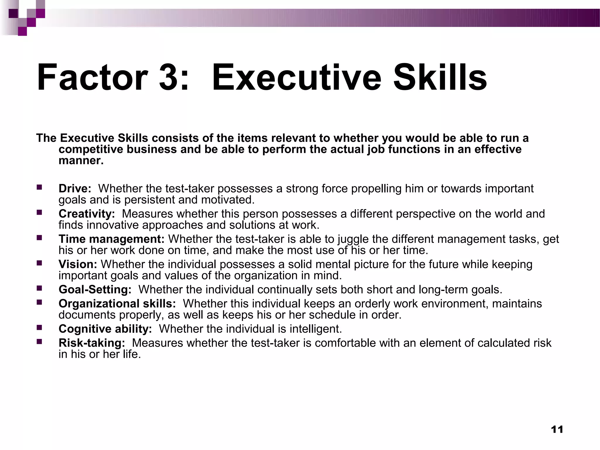Factor 3: Executive Skills
The Executive Skills consists of the items relevant to whether you would be able to run a
    competitive business and be able to perform the actual job functions in an effective
    manner.

   Drive: Whether the test-taker possesses a strong force propelling him or towards important
    goals and is persistent and motivated.
   Creativity: Measures whether this person possesses a different perspective on the world and
    finds innovative approaches and solutions at work.
   Time management: Whether the test-taker is able to juggle the different management tasks, get
    his or her work done on time, and make the most use of his or her time.
   Vision: Whether the individual possesses a solid mental picture for the future while keeping
    important goals and values of the organization in mind.
   Goal-Setting: Whether the individual continually sets both short and long-term goals.
   Organizational skills: Whether this individual keeps an orderly work environment, maintains
    documents properly, as well as keeps his or her schedule in order.
   Cognitive ability: Whether the individual is intelligent.
   Risk-taking: Measures whether the test-taker is comfortable with an element of calculated risk
    in his or her life.




                                                                                                11
 