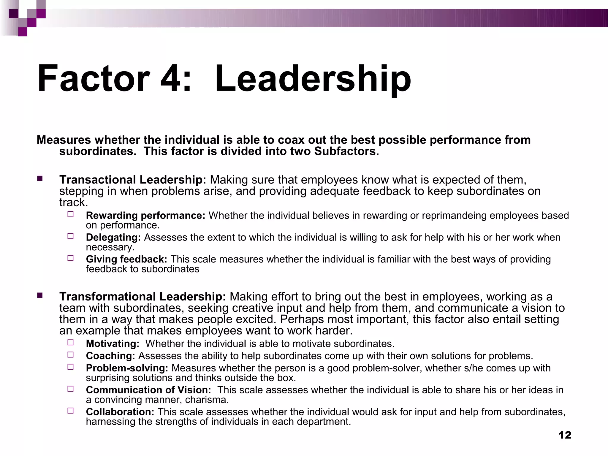 Factor 4: Leadership
Measures whether the individual is able to coax out the best possible performance from
   subordinates. This factor is divided into two Subfactors.

   Transactional Leadership: Making sure that employees know what is expected of them,
    stepping in when problems arise, and providing adequate feedback to keep subordinates on
    track.
        Rewarding performance: Whether the individual believes in rewarding or reprimandeing employees based
         on performance.
        Delegating: Assesses the extent to which the individual is willing to ask for help with his or her work when
         necessary.
        Giving feedback: This scale measures whether the individual is familiar with the best ways of providing
         feedback to subordinates

   Transformational Leadership: Making effort to bring out the best in employees, working as a
    team with subordinates, seeking creative input and help from them, and communicate a vision to
    them in a way that makes people excited. Perhaps most important, this factor also entail setting
    an example that makes employees want to work harder.
        Motivating: Whether the individual is able to motivate subordinates.
        Coaching: Assesses the ability to help subordinates come up with their own solutions for problems.
        Problem-solving: Measures whether the person is a good problem-solver, whether s/he comes up with
         surprising solutions and thinks outside the box.
        Communication of Vision: This scale assesses whether the individual is able to share his or her ideas in
         a convincing manner, charisma.
        Collaboration: This scale assesses whether the individual would ask for input and help from subordinates,
         harnessing the strengths of individuals in each department.
                                                                                                                12
 