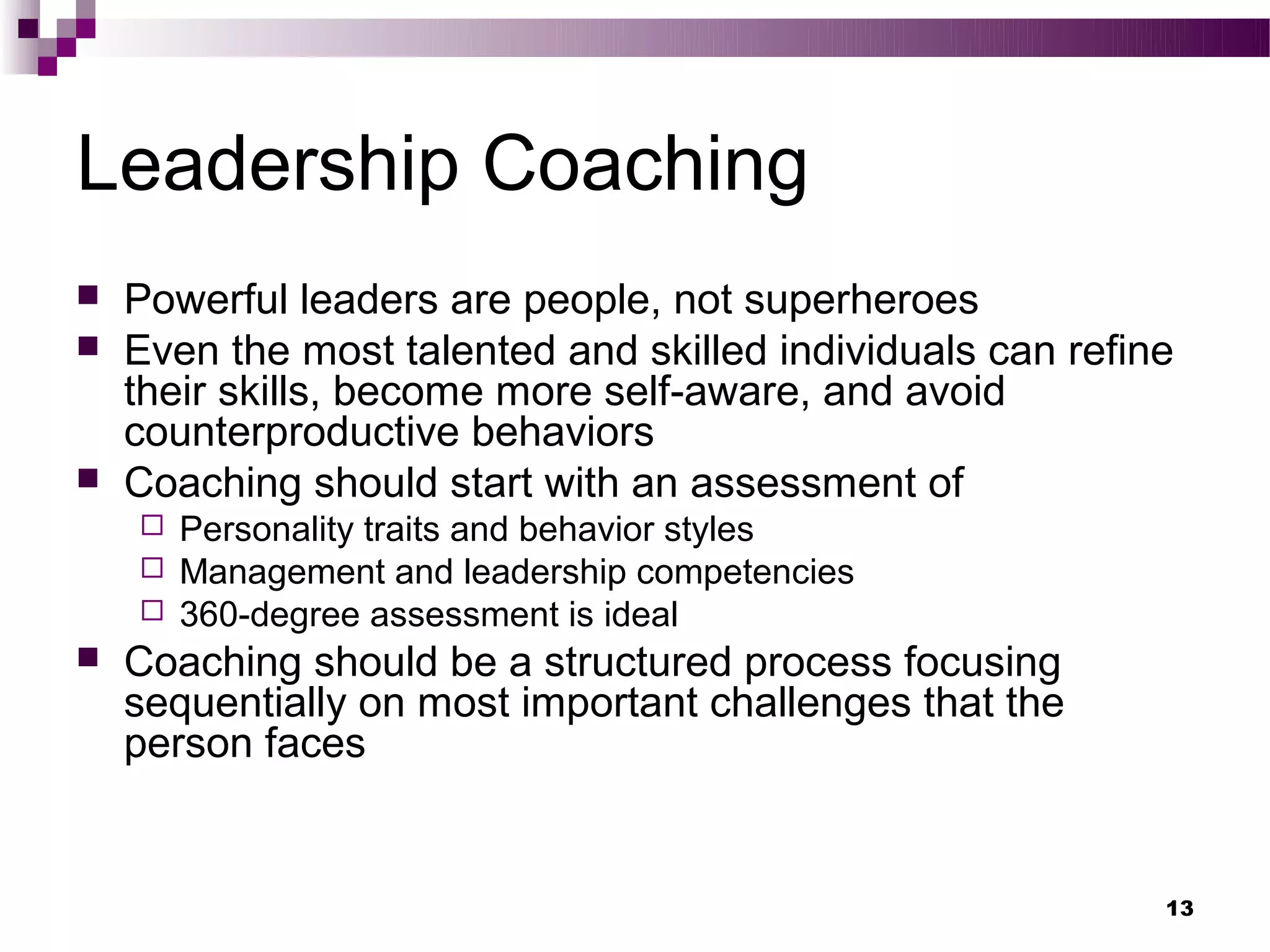 Leadership Coaching
   Powerful leaders are people, not superheroes
   Even the most talented and skilled individuals can refine
    their skills, become more self-aware, and avoid
    counterproductive behaviors
   Coaching should start with an assessment of
     Personality traits and behavior styles
     Management and leadership competencies
     360-degree assessment is ideal
   Coaching should be a structured process focusing
    sequentially on most important challenges that the
    person faces


                                                            13
 