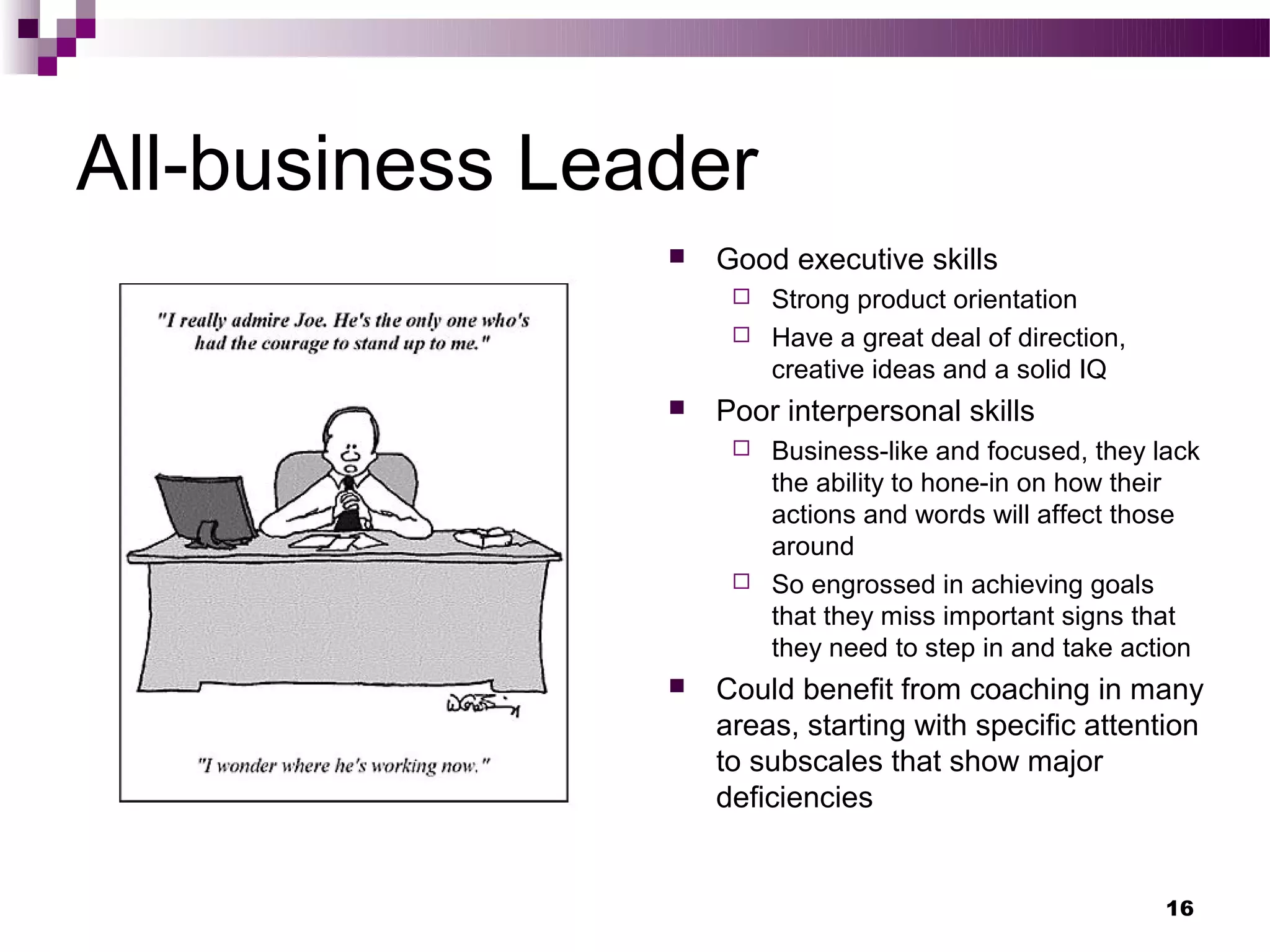 All-business Leader
                   Good executive skills
                      Strong product orientation
                      Have a great deal of direction,
                       creative ideas and a solid IQ
                   Poor interpersonal skills
                      Business-like and focused, they lack
                       the ability to hone-in on how their
                       actions and words will affect those
                       around
                      So engrossed in achieving goals
                       that they miss important signs that
                       they need to step in and take action
                   Could benefit from coaching in many
                    areas, starting with specific attention
                    to subscales that show major
                    deficiencies


                                                         16
 