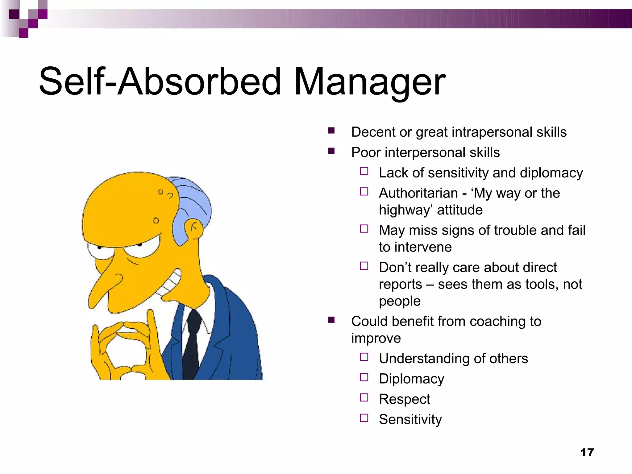 Self-Absorbed Manager
                 Decent or great intrapersonal skills
                 Poor interpersonal skills
                    Lack of sensitivity and diplomacy
                    Authoritarian - ‘My way or the
                      highway’ attitude
                    May miss signs of trouble and fail
                      to intervene
                    Don’t really care about direct
                      reports – sees them as tools, not
                      people
                 Could benefit from coaching to
                  improve
                    Understanding of others
                    Diplomacy
                    Respect
                    Sensitivity


                                                      17
 