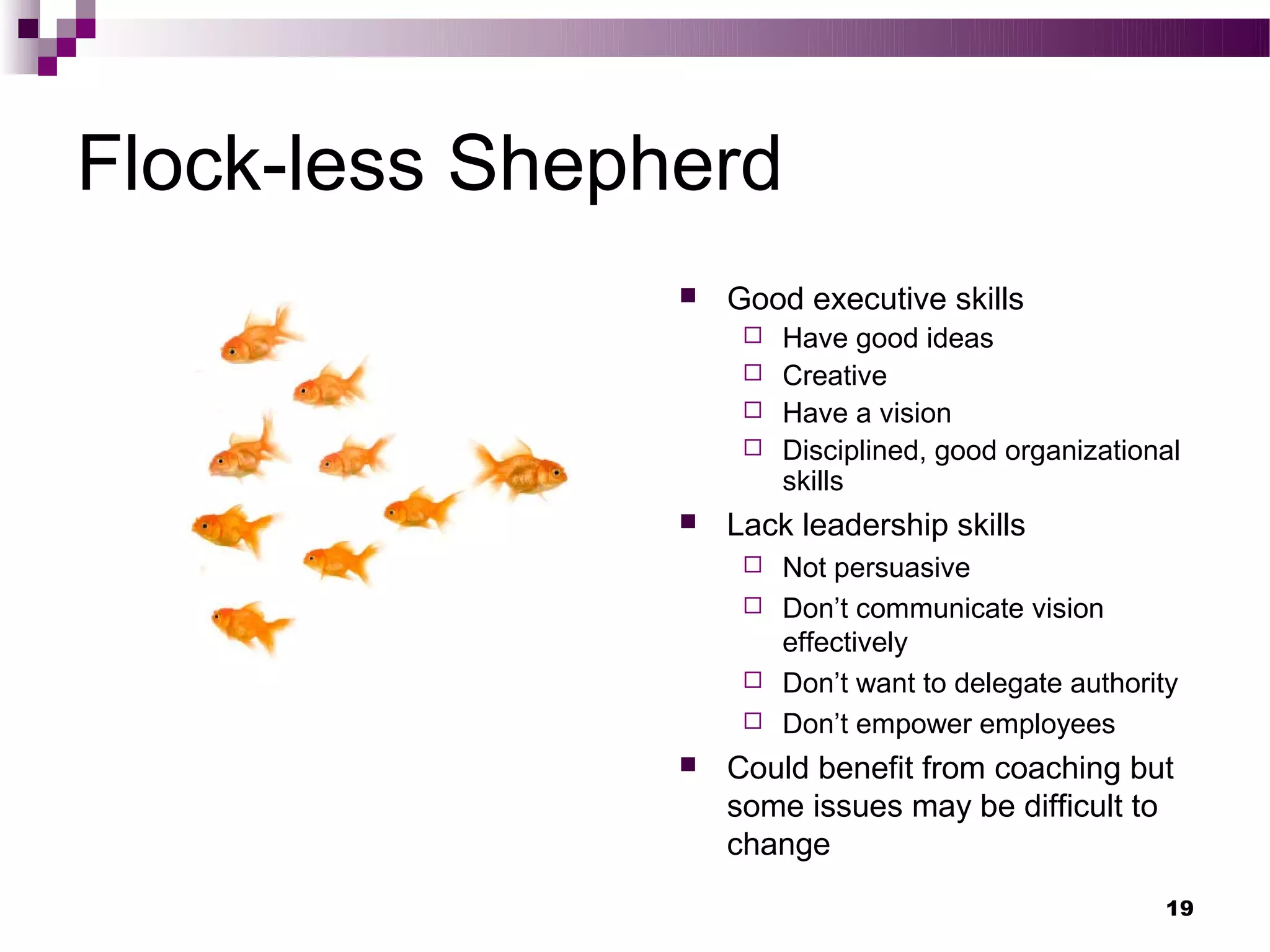 Flock-less Shepherd
                   Good executive skills
                      Have good ideas
                      Creative
                      Have a vision
                      Disciplined, good organizational
                       skills
                   Lack leadership skills
                      Not persuasive
                      Don’t communicate vision
                       effectively
                      Don’t want to delegate authority
                      Don’t empower employees
                   Could benefit from coaching but
                    some issues may be difficult to
                    change
                                                      19
 