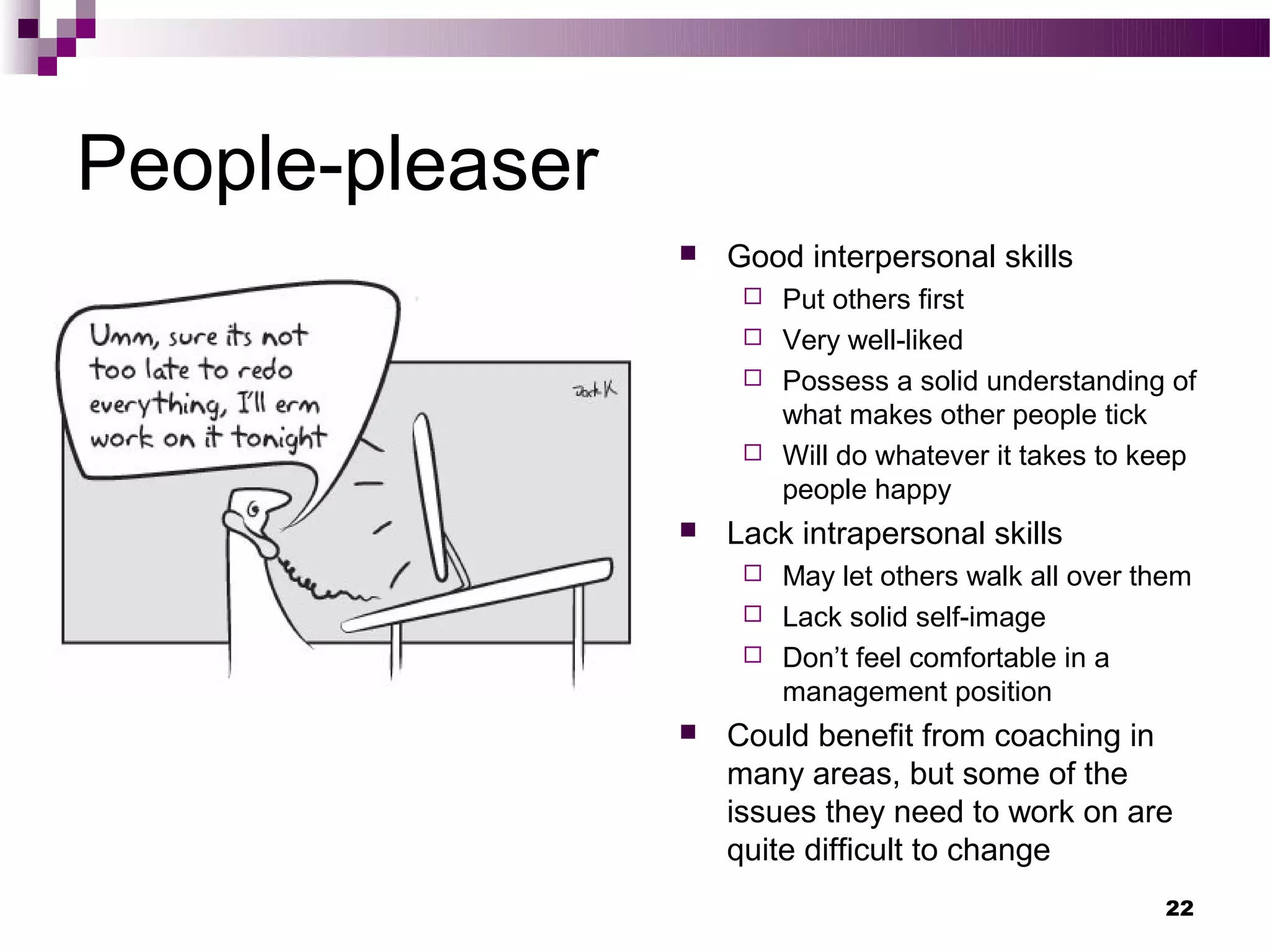 People-pleaser
                    Good interpersonal skills
                       Put others first
                       Very well-liked
                       Possess a solid understanding of
                        what makes other people tick
                       Will do whatever it takes to keep
                        people happy
                    Lack intrapersonal skills
                       May let others walk all over them
                       Lack solid self-image
                       Don’t feel comfortable in a
                        management position
                    Could benefit from coaching in
                     many areas, but some of the
                     issues they need to work on are
                     quite difficult to change
                                                      22
 