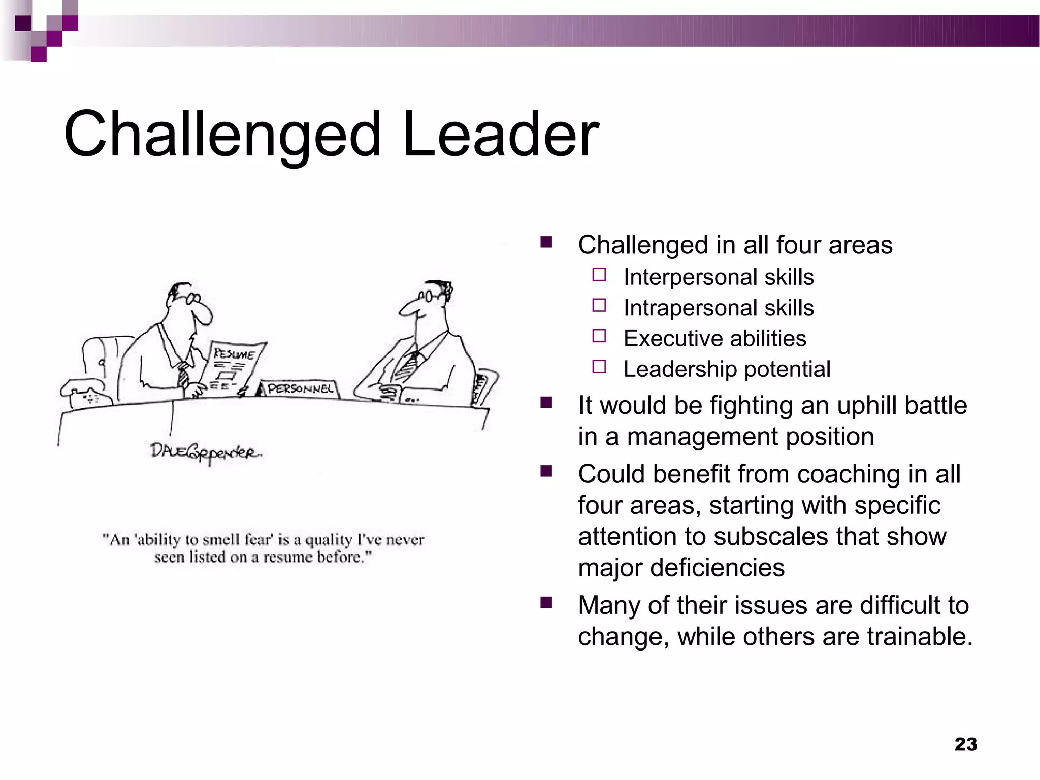 Challenged Leader
                  Challenged in all four areas
                     Interpersonal skills
                     Intrapersonal skills
                     Executive abilities
                     Leadership potential
                  It would be fighting an uphill battle
                   in a management position
                  Could benefit from coaching in all
                   four areas, starting with specific
                   attention to subscales that show
                   major deficiencies
                  Many of their issues are difficult to
                   change, while others are trainable.



                                                      23
 