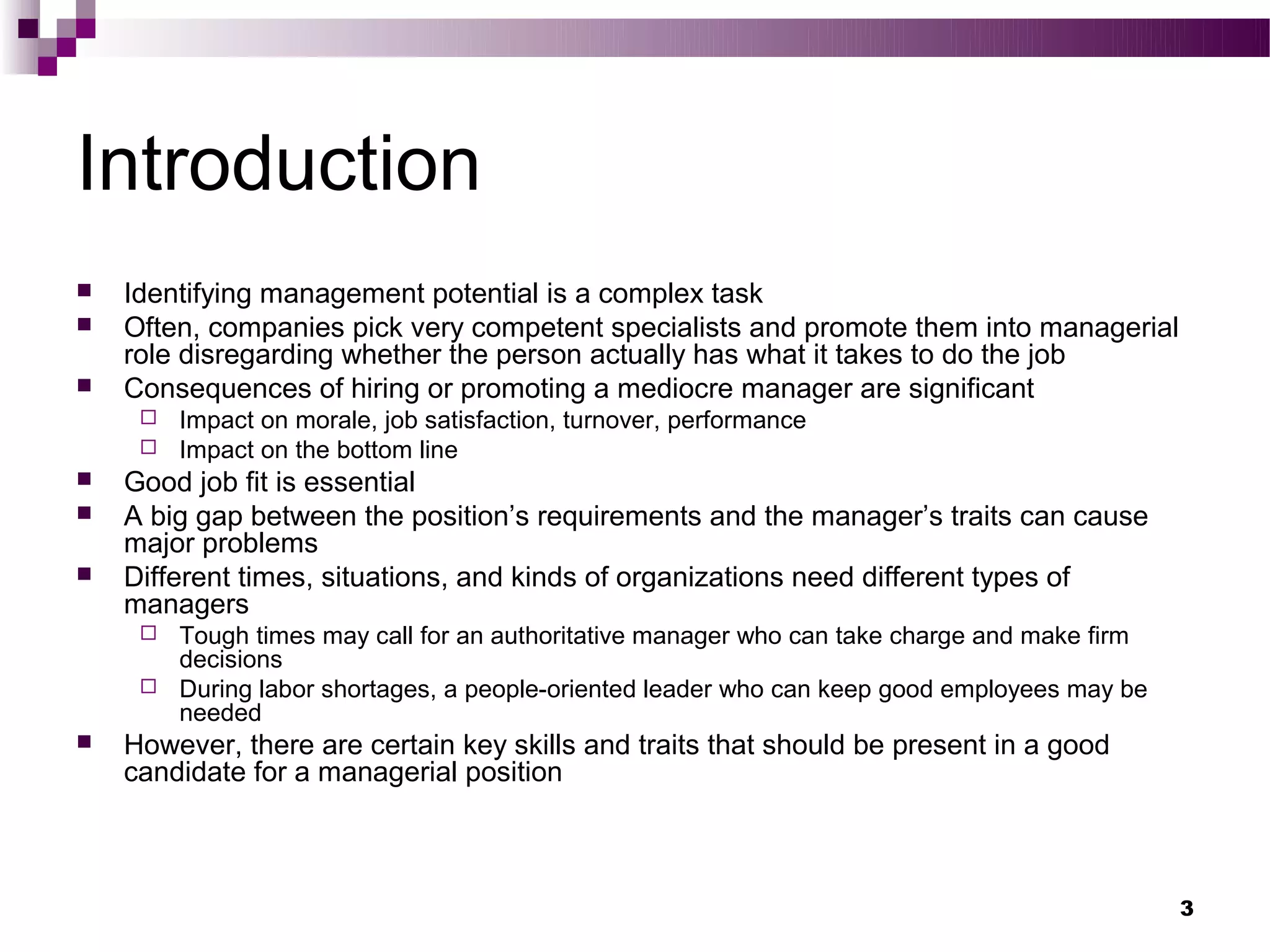 Introduction
   Identifying management potential is a complex task
   Often, companies pick very competent specialists and promote them into managerial
    role disregarding whether the person actually has what it takes to do the job
   Consequences of hiring or promoting a mediocre manager are significant
        Impact on morale, job satisfaction, turnover, performance
        Impact on the bottom line
   Good job fit is essential
   A big gap between the position’s requirements and the manager’s traits can cause
    major problems
   Different times, situations, and kinds of organizations need different types of
    managers
        Tough times may call for an authoritative manager who can take charge and make firm
         decisions
        During labor shortages, a people-oriented leader who can keep good employees may be
         needed
   However, there are certain key skills and traits that should be present in a good
    candidate for a managerial position



                                                                                               3
 