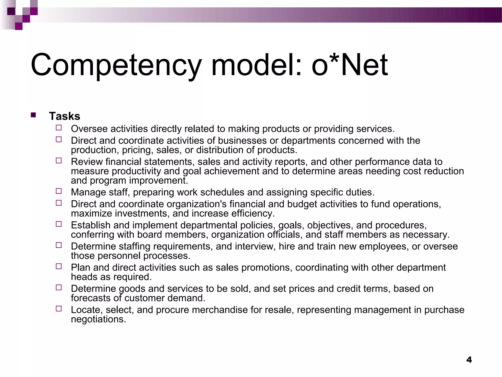 Competency model: o*Net
   Tasks
       Oversee activities directly related to making products or providing services.
       Direct and coordinate activities of businesses or departments concerned with the
        production, pricing, sales, or distribution of products.
       Review financial statements, sales and activity reports, and other performance data to
        measure productivity and goal achievement and to determine areas needing cost reduction
        and program improvement.
       Manage staff, preparing work schedules and assigning specific duties.
       Direct and coordinate organization's financial and budget activities to fund operations,
        maximize investments, and increase efficiency.
       Establish and implement departmental policies, goals, objectives, and procedures,
        conferring with board members, organization officials, and staff members as necessary.
       Determine staffing requirements, and interview, hire and train new employees, or oversee
        those personnel processes.
       Plan and direct activities such as sales promotions, coordinating with other department
        heads as required.
       Determine goods and services to be sold, and set prices and credit terms, based on
        forecasts of customer demand.
       Locate, select, and procure merchandise for resale, representing management in purchase
        negotiations.



                                                                                                   4
 