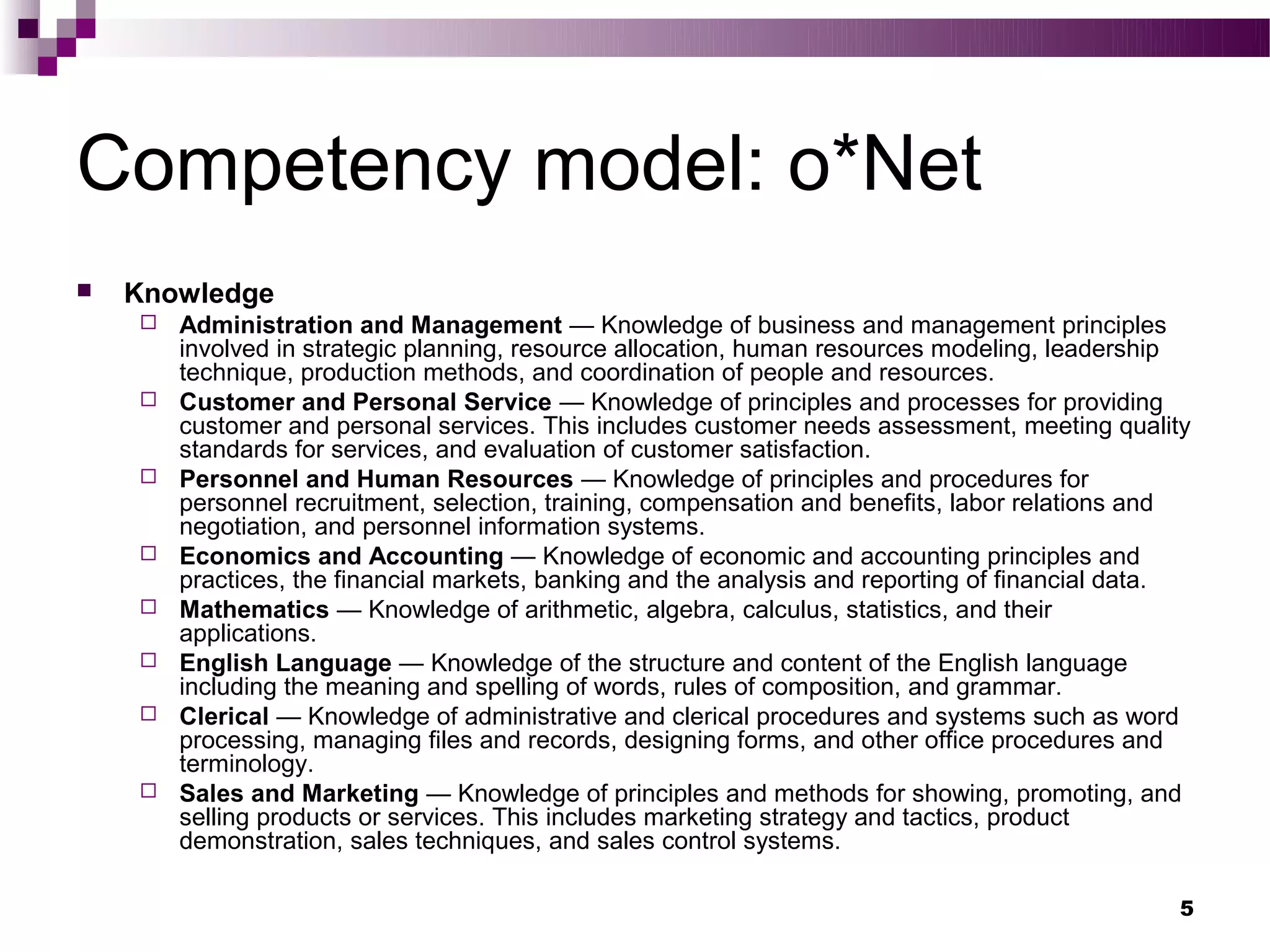 Competency model: o*Net
   Knowledge
       Administration and Management — Knowledge of business and management principles
        involved in strategic planning, resource allocation, human resources modeling, leadership
        technique, production methods, and coordination of people and resources.
       Customer and Personal Service — Knowledge of principles and processes for providing
        customer and personal services. This includes customer needs assessment, meeting quality
        standards for services, and evaluation of customer satisfaction.
       Personnel and Human Resources — Knowledge of principles and procedures for
        personnel recruitment, selection, training, compensation and benefits, labor relations and
        negotiation, and personnel information systems.
       Economics and Accounting — Knowledge of economic and accounting principles and
        practices, the financial markets, banking and the analysis and reporting of financial data.
       Mathematics — Knowledge of arithmetic, algebra, calculus, statistics, and their
        applications.
       English Language — Knowledge of the structure and content of the English language
        including the meaning and spelling of words, rules of composition, and grammar.
       Clerical — Knowledge of administrative and clerical procedures and systems such as word
        processing, managing files and records, designing forms, and other office procedures and
        terminology.
       Sales and Marketing — Knowledge of principles and methods for showing, promoting, and
        selling products or services. This includes marketing strategy and tactics, product
        demonstration, sales techniques, and sales control systems.

                                                                                                  5
 