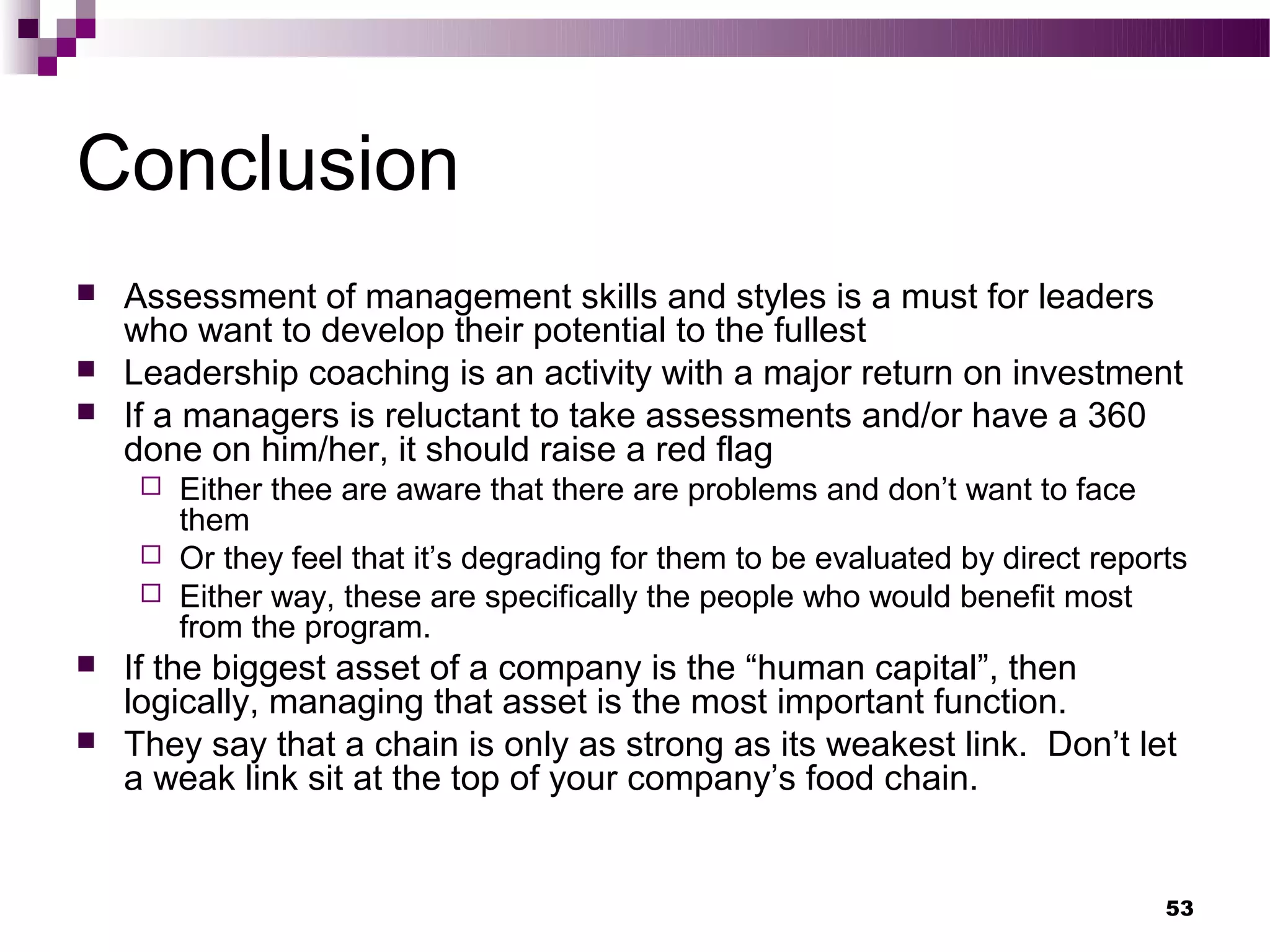 Conclusion
   Assessment of management skills and styles is a must for leaders
    who want to develop their potential to the fullest
   Leadership coaching is an activity with a major return on investment
   If a managers is reluctant to take assessments and/or have a 360
    done on him/her, it should raise a red flag
      Either thee are aware that there are problems and don’t want to face
       them
      Or they feel that it’s degrading for them to be evaluated by direct reports
      Either way, these are specifically the people who would benefit most
       from the program.
   If the biggest asset of a company is the “human capital”, then
    logically, managing that asset is the most important function.
   They say that a chain is only as strong as its weakest link. Don’t let
    a weak link sit at the top of your company’s food chain.


                                                                                53
 