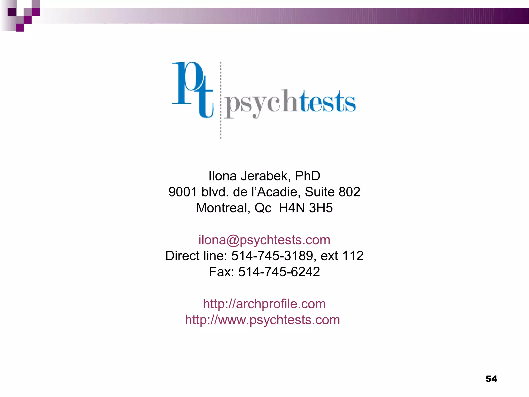 Ilona Jerabek, PhD
9001 blvd. de l’Acadie, Suite 802
    Montreal, Qc H4N 3H5

      ilona@psychtests.com
Direct line: 514-745-3189, ext 112
         Fax: 514-745-6242

      http://archprofile.com
   http://www.psychtests.com



                                     54
 
