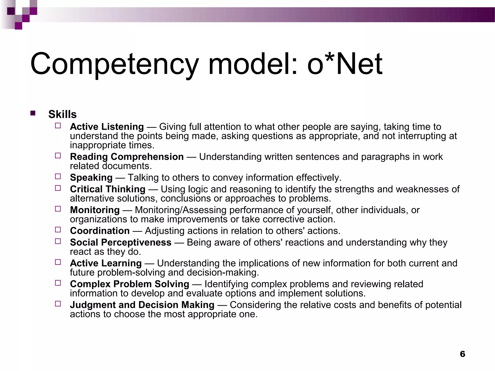 Competency model: o*Net
   Skills
        Active Listening — Giving full attention to what other people are saying, taking time to
         understand the points being made, asking questions as appropriate, and not interrupting at
         inappropriate times.
        Reading Comprehension — Understanding written sentences and paragraphs in work
         related documents.
        Speaking — Talking to others to convey information effectively.
        Critical Thinking — Using logic and reasoning to identify the strengths and weaknesses of
         alternative solutions, conclusions or approaches to problems.
        Monitoring — Monitoring/Assessing performance of yourself, other individuals, or
         organizations to make improvements or take corrective action.
        Coordination — Adjusting actions in relation to others' actions.
        Social Perceptiveness — Being aware of others' reactions and understanding why they
         react as they do.
        Active Learning — Understanding the implications of new information for both current and
         future problem-solving and decision-making.
        Complex Problem Solving — Identifying complex problems and reviewing related
         information to develop and evaluate options and implement solutions.
        Judgment and Decision Making — Considering the relative costs and benefits of potential
         actions to choose the most appropriate one.



                                                                                                  6
 