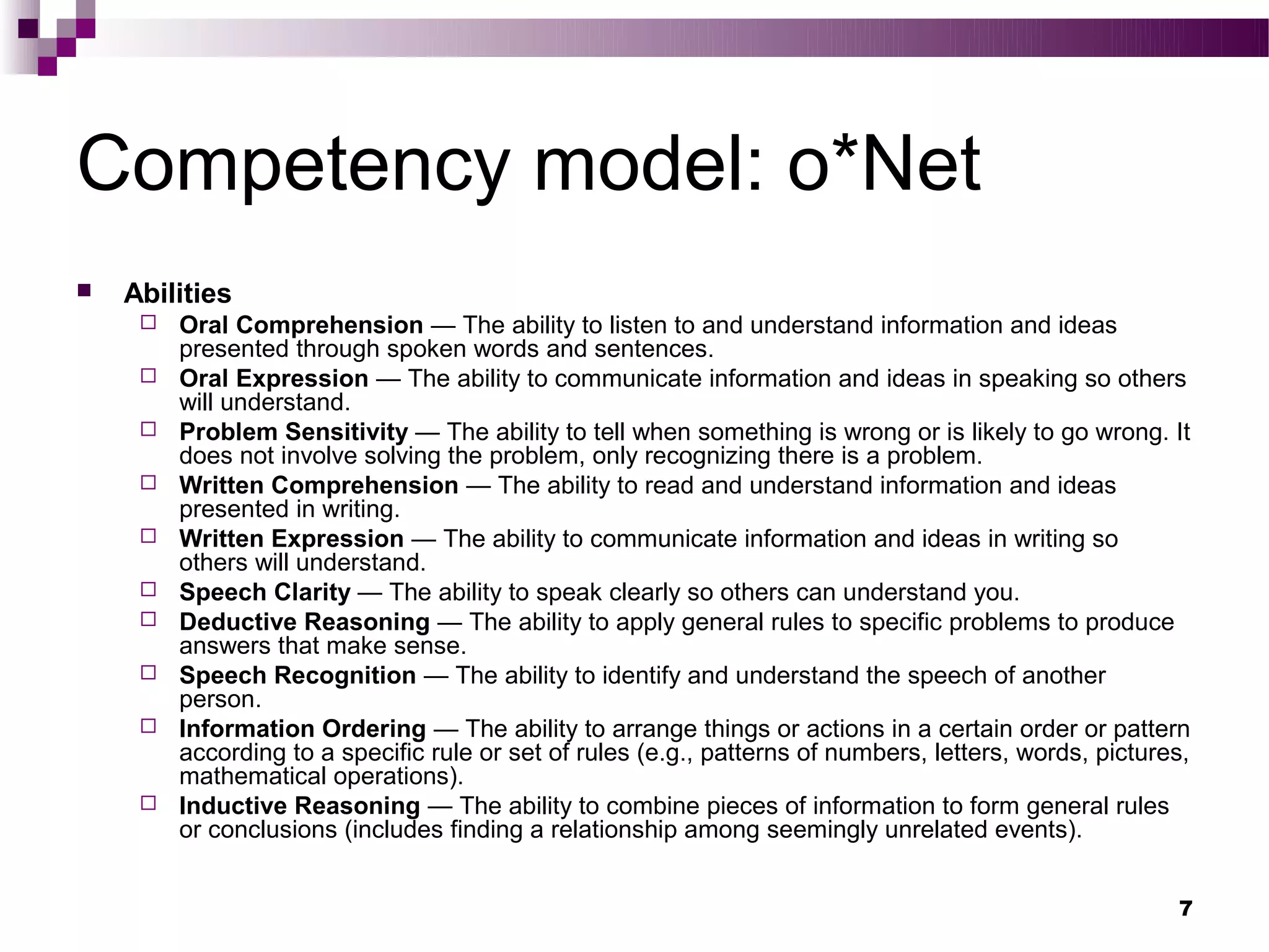 Competency model: o*Net
   Abilities
        Oral Comprehension — The ability to listen to and understand information and ideas
         presented through spoken words and sentences.
        Oral Expression — The ability to communicate information and ideas in speaking so others
         will understand.
        Problem Sensitivity — The ability to tell when something is wrong or is likely to go wrong. It
         does not involve solving the problem, only recognizing there is a problem.
        Written Comprehension — The ability to read and understand information and ideas
         presented in writing.
        Written Expression — The ability to communicate information and ideas in writing so
         others will understand.
        Speech Clarity — The ability to speak clearly so others can understand you.
        Deductive Reasoning — The ability to apply general rules to specific problems to produce
         answers that make sense.
        Speech Recognition — The ability to identify and understand the speech of another
         person.
        Information Ordering — The ability to arrange things or actions in a certain order or pattern
         according to a specific rule or set of rules (e.g., patterns of numbers, letters, words, pictures,
         mathematical operations).
        Inductive Reasoning — The ability to combine pieces of information to form general rules
         or conclusions (includes finding a relationship among seemingly unrelated events).


                                                                                                         7
 