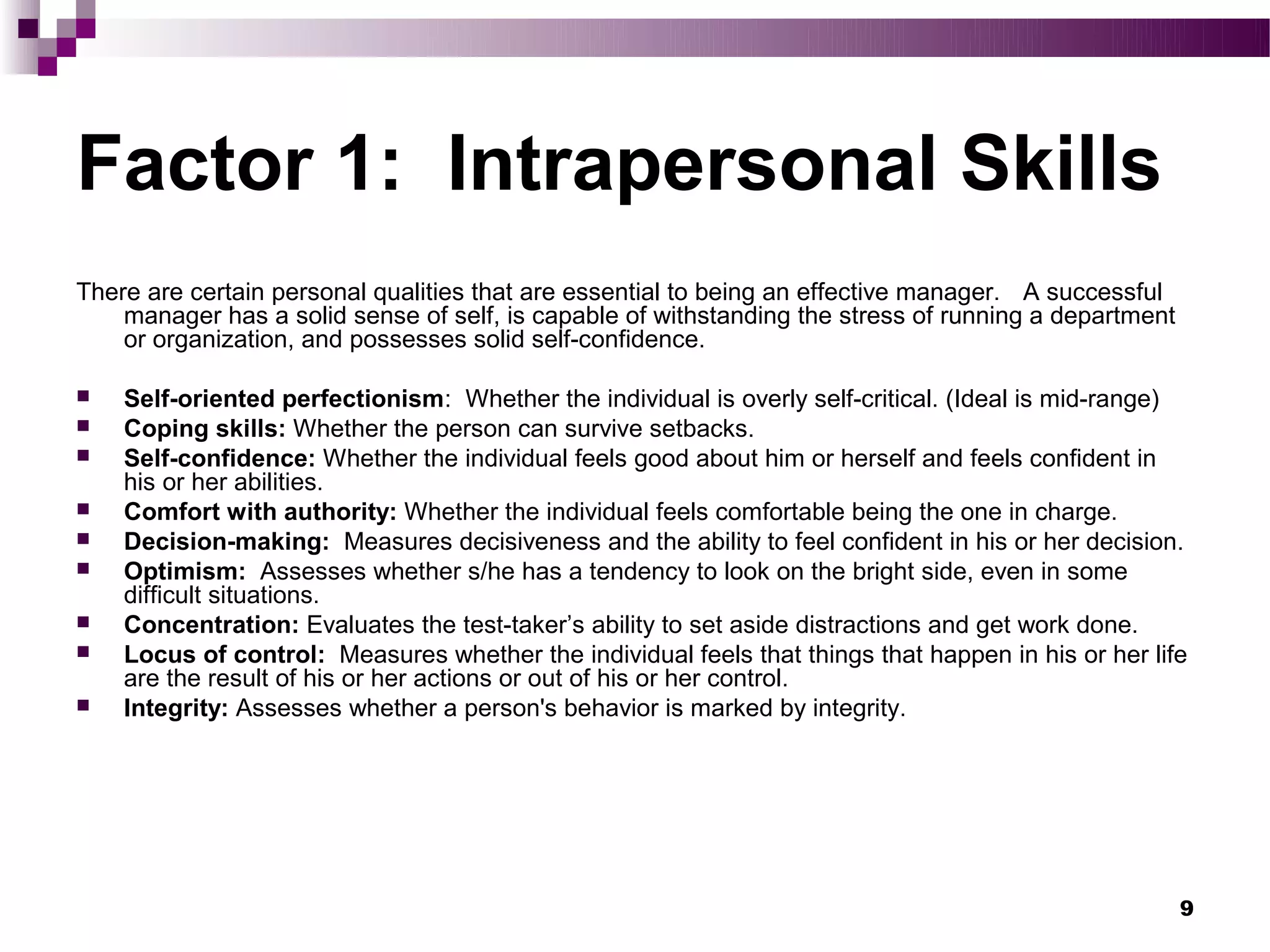 Factor 1: Intrapersonal Skills
There are certain personal qualities that are essential to being an effective manager. A successful
    manager has a solid sense of self, is capable of withstanding the stress of running a department
    or organization, and possesses solid self-confidence.

   Self-oriented perfectionism: Whether the individual is overly self-critical. (Ideal is mid-range)
   Coping skills: Whether the person can survive setbacks.
   Self-confidence: Whether the individual feels good about him or herself and feels confident in
    his or her abilities.
   Comfort with authority: Whether the individual feels comfortable being the one in charge.
   Decision-making: Measures decisiveness and the ability to feel confident in his or her decision.
   Optimism: Assesses whether s/he has a tendency to look on the bright side, even in some
    difficult situations.
   Concentration: Evaluates the test-taker’s ability to set aside distractions and get work done.
   Locus of control: Measures whether the individual feels that things that happen in his or her life
    are the result of his or her actions or out of his or her control.
   Integrity: Assesses whether a person's behavior is marked by integrity.




                                                                                                       9
 