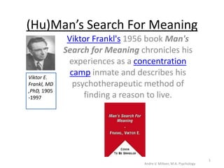 (Hu)Man’s Search For Meaning Viktor Frankl&apos;s 1956 book Man&apos;s Search for Meaning chronicles his experiences as a concentration camp inmate and describes his psychotherapeutic method of finding a reason to live. Viktor E. Frankl, MD,PhD, 1905-1997 Andre V. Milteer, M.A. Psychology 1 