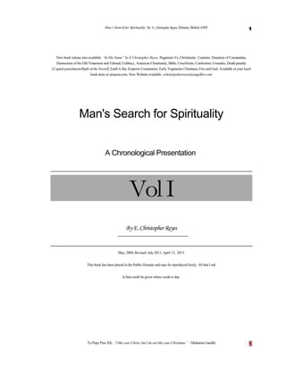 Man’s Search for Spirituality: by E. Christopher Reyes, Dimiao, Bohol, 6305

1

New book release also available: “In His Name” by E Christopher Reyes. Paganism Vs. Christianity. Contents: Donation of Constantine,
Destruction of the Old Testament and Talmud, Celibacy, American Christianity, Bible, Crucifixion, Confession, Crusades, Death penalty
[Capital punishment/Right of the Sword], Earth is flat, Emperor Constantine, Early Vegetarian Christians, Fire and God: Available at your local
book store or amazon.com. New Website available: echristopoherreyes@angelfire.com

Man's Search for Spirituality
A Chronological Presentation

Vol I
By E. Christopher Reyes

May, 2004, Revised: July 2011, April 13, 2013.
This book has been placed in the Public Domain and may be reproduced freely. All that I ask
Is that credit be given where credit is due.

To Pope Pius XII, “I like your Christ, but I do not like your Christians.” ~Mahatma Gandhi

1

 