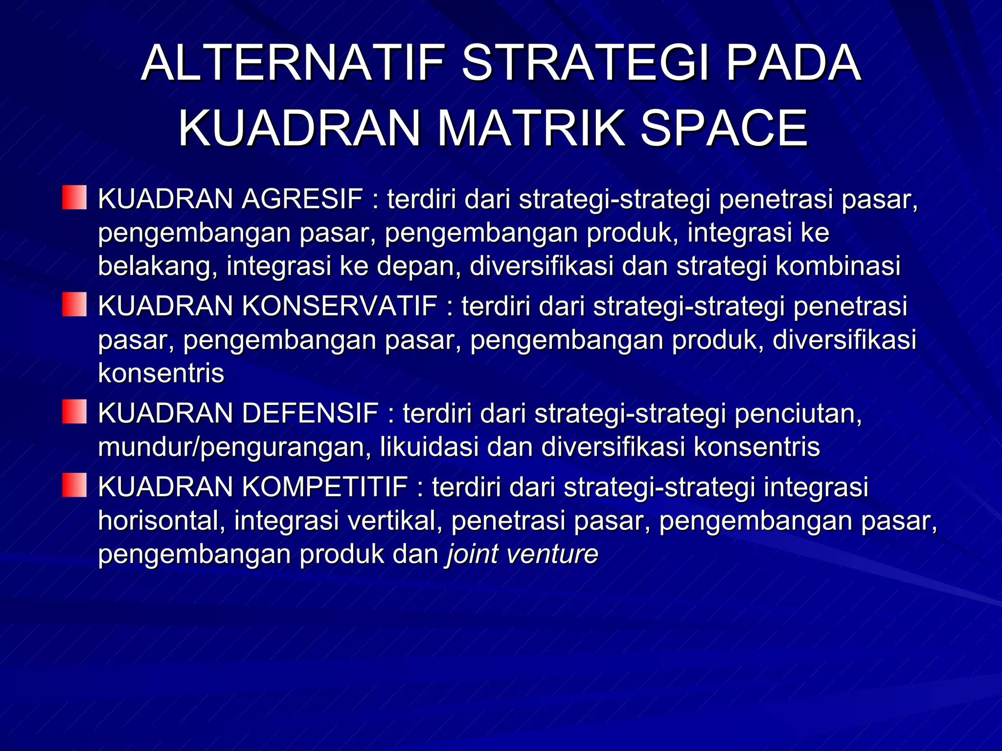 ALTERNATIF STRATEGI PADA KUADRAN MATRIK SPACE   KUADRAN AGRESIF : terdiri dari strategi-strategi penetrasi pasar, pengembangan pasar, pengembangan produk, integrasi ke belakang, integrasi ke depan, diversifikasi dan strategi kombinasi KUADRAN KONSERVATIF : terdiri dari strategi-strategi penetrasi pasar, pengembangan pasar, pengembangan produk, diversifikasi konsentris KUADRAN DEFENSIF : terdiri dari strategi-strategi penciutan, mundur/pengurangan, likuidasi dan diversifikasi konsentris KUADRAN KOMPETITIF : terdiri dari strategi-strategi integrasi horisontal, integrasi vertikal, penetrasi pasar, pengembangan pasar, pengembangan produk dan  joint venture   