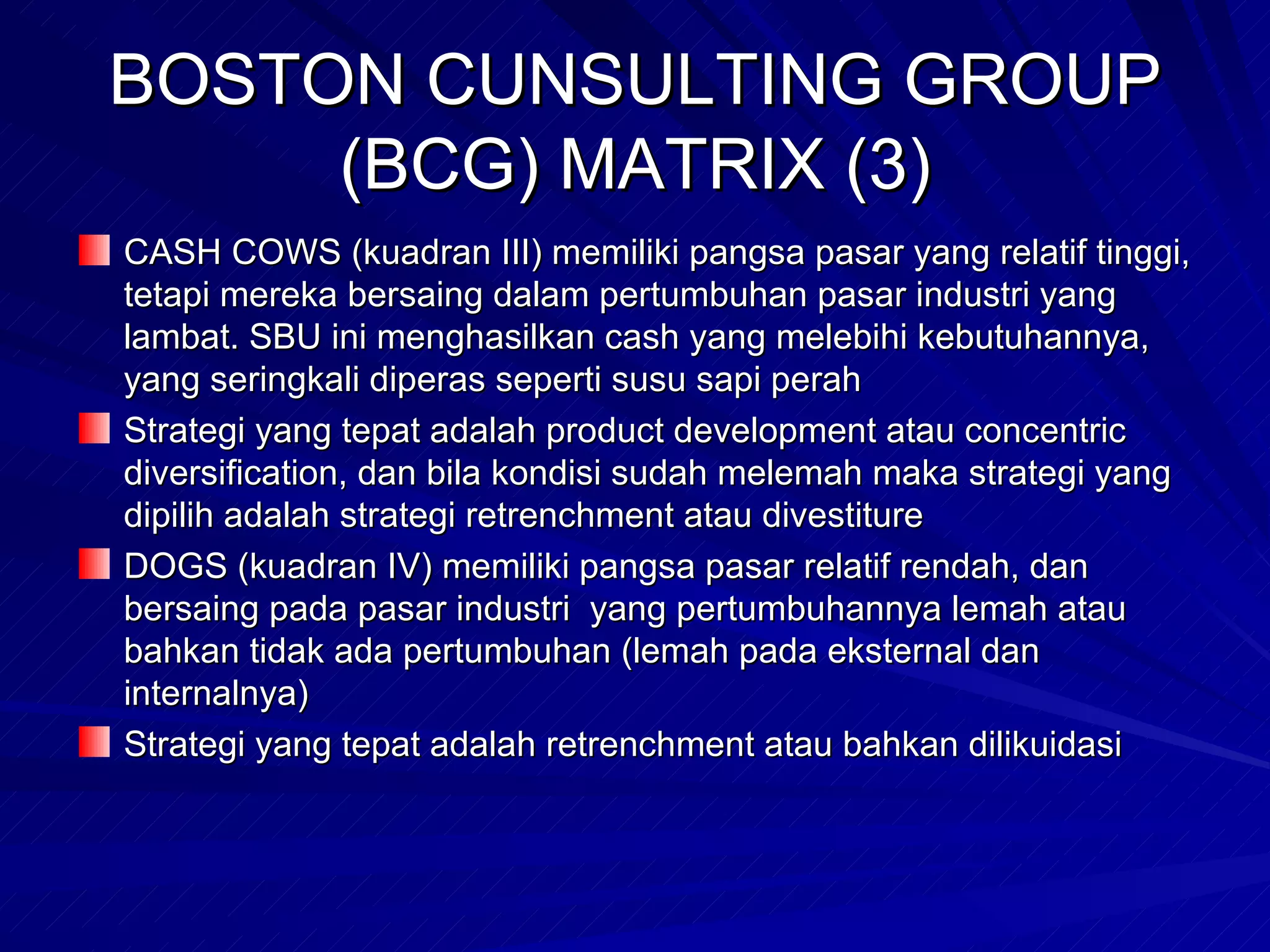 BOSTON CUNSULTING GROUP (BCG) MATRIX (3) CASH COWS (kuadran III) memiliki pangsa pasar yang relatif tinggi, tetapi mereka bersaing dalam pertumbuhan pasar industri yang lambat. SBU ini menghasilkan cash yang melebihi kebutuhannya, yang seringkali diperas seperti susu sapi perah Strategi yang tepat adalah product development atau concentric diversification, dan bila kondisi sudah melemah maka strategi yang dipilih adalah strategi retrenchment atau divestiture DOGS (kuadran IV) memiliki pangsa pasar relatif rendah, dan bersaing pada pasar industri  yang pertumbuhannya lemah atau bahkan tidak ada pertumbuhan (lemah pada eksternal dan internalnya) Strategi yang tepat adalah retrenchment atau bahkan dilikuidasi  