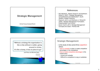 1
Amie Kusumawardhani
 Hitt, Michael A., Ireland, Duane R. and Hoskisson,
Robert E. (2007). “Strategic Management:
Competitiveness and Globalization”. South-
Western College Publishing.
 Pearce II, John A. and Robinson Jr., Richard B
(2004). “Strategic Management: Formulation,
Implementation, and Control”.
 David, Fred R. (2011) “Strategic Management:
Concepts and Cases”. Prentice Hall
Amie Kusumawardhani 2
Joel Ross and Michael Kami
“Quote”
© 2001 by The McGraw-Hill Companies, Inc. All rights reserved.McGraw-Hill/Irwin Copyright
 is the study of why some firms outperform
others
◦ How to compete in order to create competitive
advantages in the marketplace
◦ How to create competitive advantages in the
market place
 Unique and valuable
 Difficult for competitors to copy or substitute
Amie Kusumawardhani 4
 